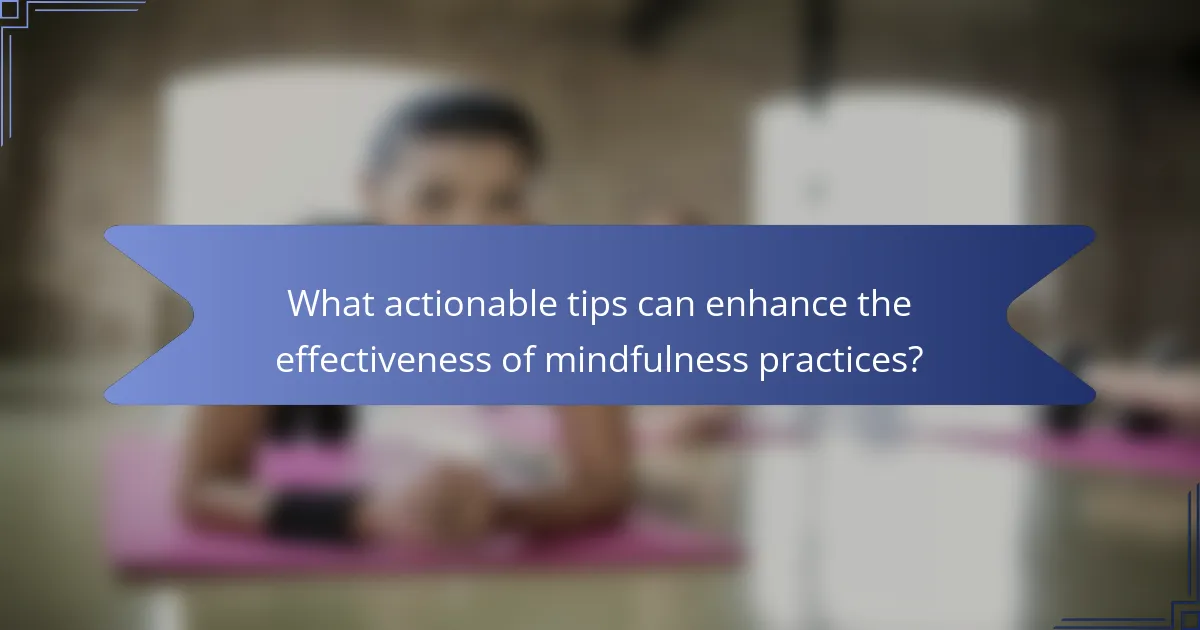 What actionable tips can enhance the effectiveness of mindfulness practices?